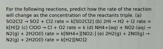 For the following reactions, predict how the rate of the reaction will change as the concentration of the reactants triple. (a) SO2Cl2 → SO2 + Cl2 rate = k[SO2Cl2] (b) 2HI → H2 + I2 rate = k[HI]2 (c) ClOO → Cl + O2 rate = k (d) NH4+(aq) + NO2-(aq) → N2(g) + 2H2O(l) rate = k[NH4+][NO2-] (e) 2H2(g) + 2NO(g) → N2(g) + 2H2O(l) rate = k[H2][NO]2