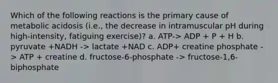 Which of the following reactions is the primary cause of metabolic acidosis (i.e., the decrease in intramuscular pH during high-intensity, fatiguing exercise)? a. ATP-> ADP + P + H b. pyruvate +NADH -> lactate +NAD c. ADP+ creatine phosphate -> ATP + creatine d. fructose-6-phosphate -> fructose-1,6-biphosphate