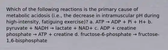 Which of the following reactions is the primary cause of metabolic acidosis (i.e., the decrease in intramuscular pH during high-intensity, fatiguing exercise)? a. ATP → ADP + Pi + H+ b. pyruvate + NADH → lactate + NAD+ c. ADP + creatine phosphate → ATP + creatine d. fructose-6-phosphate → fructose-1,6-bisphosphate