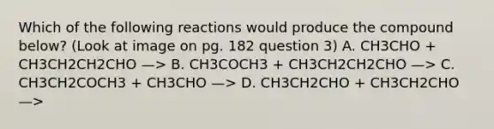 Which of the following reactions would produce the compound below? (Look at image on pg. 182 question 3) A. CH3CHO + CH3CH2CH2CHO —> B. CH3COCH3 + CH3CH2CH2CHO —> C. CH3CH2COCH3 + CH3CHO —> D. CH3CH2CHO + CH3CH2CHO —>