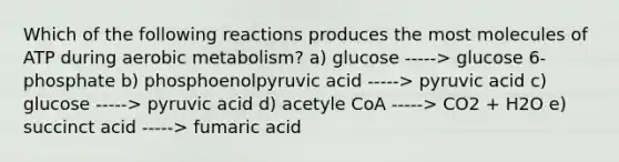 Which of the following reactions produces the most molecules of ATP during aerobic metabolism? a) glucose -----> glucose 6-phosphate b) phosphoenolpyruvic acid -----> pyruvic acid c) glucose -----> pyruvic acid d) acetyle CoA -----> CO2 + H2O e) succinct acid -----> fumaric acid