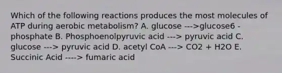 Which of the following reactions produces the most molecules of ATP during aerobic metabolism? A. glucose --->glucose6 - phosphate B. Phosphoenolpyruvic acid ---> pyruvic acid C. glucose ---> pyruvic acid D. acetyl CoA ---> CO2 + H2O E. Succinic Acid ----> fumaric acid