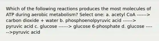 Which of the following reactions produces the most molecules of ATP during aerobic metabolism? Select one: a. acetyl CoA ------> carbon dioxide + water b. phosphoenolpyruvic acid ------> pyruvic acid c. glucose ------> glucose 6-phosphate d. glucose ------>pyruvic acid