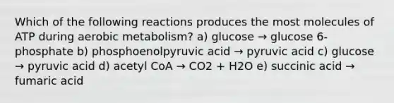 Which of the following reactions produces the most molecules of ATP during aerobic metabolism? a) glucose → glucose 6-phosphate b) phosphoenolpyruvic acid → pyruvic acid c) glucose → pyruvic acid d) acetyl CoA → CO2 + H2O e) succinic acid → fumaric acid