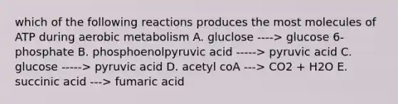 which of the following reactions produces the most molecules of ATP during aerobic metabolism A. gluclose ----> glucose 6-phosphate B. phosphoenolpyruvic acid -----> pyruvic acid C. glucose -----> pyruvic acid D. acetyl coA ---> CO2 + H2O E. succinic acid ---> fumaric acid