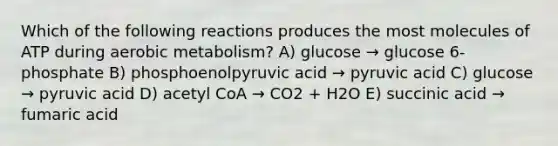 Which of the following reactions produces the most molecules of ATP during aerobic metabolism? A) glucose → glucose 6-phosphate B) phosphoenolpyruvic acid → pyruvic acid C) glucose → pyruvic acid D) acetyl CoA → CO2 + H2O E) succinic acid → fumaric acid