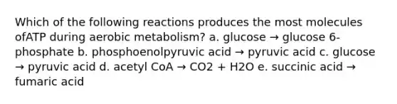 Which of the following reactions produces the most molecules ofATP during aerobic metabolism? a. glucose → glucose 6-phosphate b. phosphoenolpyruvic acid → pyruvic acid c. glucose → pyruvic acid d. acetyl CoA → CO2 + H2O e. succinic acid → fumaric acid