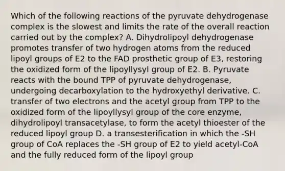 Which of the following reactions of the pyruvate dehydrogenase complex is the slowest and limits the rate of the overall reaction carried out by the complex? A. Dihydrolipoyl dehydrogenase promotes transfer of two hydrogen atoms from the reduced lipoyl groups of E2 to the FAD prosthetic group of E3, restoring the oxidized form of the lipoyllysyl group of E2. B. Pyruvate reacts with the bound TPP of pyruvate dehydrogenase, undergoing decarboxylation to the hydroxyethyl derivative. C. transfer of two electrons and the acetyl group from TPP to the oxidized form of the lipoyllysyl group of the core enzyme, dihydrolipoyl transacetylase, to form the acetyl thioester of the reduced lipoyl group D. a transesterification in which the -SH group of CoA replaces the -SH group of E2 to yield acetyl-CoA and the fully reduced form of the lipoyl group