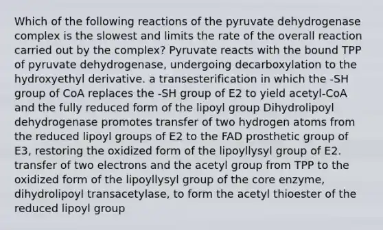 Which of the following reactions of the pyruvate dehydrogenase complex is the slowest and limits the rate of the overall reaction carried out by the complex? Pyruvate reacts with the bound TPP of pyruvate dehydrogenase, undergoing decarboxylation to the hydroxyethyl derivative. a transesterification in which the -SH group of CoA replaces the -SH group of E2 to yield acetyl-CoA and the fully reduced form of the lipoyl group Dihydrolipoyl dehydrogenase promotes transfer of two hydrogen atoms from the reduced lipoyl groups of E2 to the FAD prosthetic group of E3, restoring the oxidized form of the lipoyllysyl group of E2. transfer of two electrons and the acetyl group from TPP to the oxidized form of the lipoyllysyl group of the core enzyme, dihydrolipoyl transacetylase, to form the acetyl thioester of the reduced lipoyl group