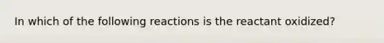 In which of the following reactions is the reactant oxidized?