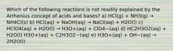 Which of the following reactions is not readily explained by the Arrhenius concept of <a href='https://www.questionai.com/knowledge/kvCSAshSAf-acids-and-bases' class='anchor-knowledge'>acids and bases</a>? a) HCl(g) + NH3(g) → NH4Cl(s) b) HCl(aq) + NaOH(aq) → NaCl(aq) + H2O(l) c) HClO4(aq) + H2O(l) → H3O+(aq) + ClO4−(aq) d) HC2H3O2(aq) + H2O(l) H3O+(aq) + C2H3O2−(aq) e) H3O+(aq) + OH−(aq) → 2H2O(l)