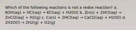 Which of the following reactions is not a redox reaction? a. KOH(aq) + HCl(aq) → KCl(aq) + H2O(l) b. Zn(s) + 2HCl(aq) → ZnCl2(aq) + H2(g) c. Ca(s) + 2HCl(aq) → CaCl2(aq) + H2O(l) d. 2H2O(l) → 2H2(g) + O2(g)