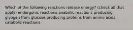 Which of the following reactions release energy? (check all that apply) endergonic reactions anabolic reactions producing glyogen from glucose producing proteins from amino acids catabolic reactions