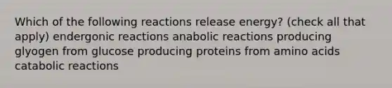 Which of the following reactions release energy? (check all that apply) endergonic reactions anabolic reactions producing glyogen from glucose producing proteins from amino acids catabolic reactions