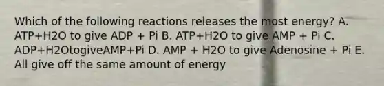 Which of the following reactions releases the most energy? A. ATP+H2O to give ADP + Pi B. ATP+H2O to give AMP + Pi C. ADP+H2OtogiveAMP+Pi D. AMP + H2O to give Adenosine + Pi E. All give off the same amount of energy