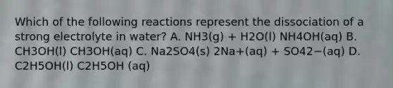 Which of the following reactions represent the dissociation of a strong electrolyte in water? A. NH3(g) + H2O(l) NH4OH(aq) B. CH3OH(l) CH3OH(aq) C. Na2SO4(s) 2Na+(aq) + SO42−(aq) D. C2H5OH(l) C2H5OH (aq)