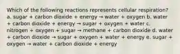 Which of the following reactions represents cellular respiration? a. sugar + carbon dioxide + energy → water + oxygen b. water + carbon dioxide + energy → sugar + oxygen + water c. nitrogen + oxygen + sugar → methane + carbon dioxide d. water + carbon dioxide → sugar + oxygen + water + energy e. sugar + oxygen → water + carbon dioxide + energy