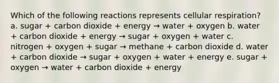 Which of the following reactions represents cellular respiration? a. sugar + carbon dioxide + energy → water + oxygen b. water + carbon dioxide + energy → sugar + oxygen + water c. nitrogen + oxygen + sugar → methane + carbon dioxide d. water + carbon dioxide → sugar + oxygen + water + energy e. sugar + oxygen → water + carbon dioxide + energy