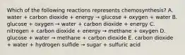 Which of the following reactions represents chemosynthesis? A. water + carbon dioxide + energy → glucose + oxygen + water B. glucose + oxygen → water + carbon dioxide + energy C. nitrogen + carbon dioxide + energy → methane + oxygen D. glucose + water → methane + carbon dioxide E. carbon dioxide + water + hydrogen sulfide → sugar + sulfuric acid