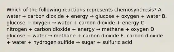 Which of the following reactions represents chemosynthesis? A. water + carbon dioxide + energy → glucose + oxygen + water B. glucose + oxygen → water + carbon dioxide + energy C. nitrogen + carbon dioxide + energy → methane + oxygen D. glucose + water → methane + carbon dioxide E. carbon dioxide + water + hydrogen sulfide → sugar + sulfuric acid