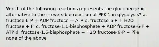 Which of the following reactions represents the gluconeogenic alternative to the irreversible reaction of PFK-1 in glycolysis? a. fructose-6-P + ADP fructose + ATP b. fructose-6-P + H2O fructose + Pi c. fructose-1,6-bisphosphate + ADP fructose-6-P + ATP d. fructose-1,6-bisphosphate + H2O fructose-6-P + Pi e. none of the above