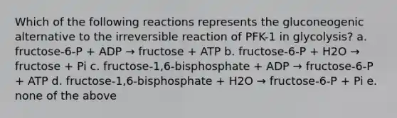 Which of the following reactions represents the gluconeogenic alternative to the ir<a href='https://www.questionai.com/knowledge/k5CV14xWQl-reversible-reaction' class='anchor-knowledge'>reversible reaction</a> of PFK-1 in glycolysis? a. fructose-6-P + ADP → fructose + ATP b. fructose-6-P + H2O → fructose + Pi c. fructose-1,6-bisphosphate + ADP → fructose-6-P + ATP d. fructose-1,6-bisphosphate + H2O → fructose-6-P + Pi e. none of the above