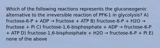 Which of the following reactions represents the gluconeogenic alternative to the irreversible reaction of PFK-1 in glycolysis? A) fructose-6-P + ADP → fructose + ATP B) fructose-6-P + H2O → fructose + Pi C) fructose-1,6-bisphosphate + ADP → fructose-6-P + ATP D) fructose-1,6-bisphosphate + H2O → fructose-6-P + Pi E) none of the above