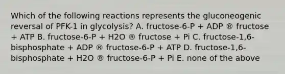 Which of the following reactions represents the gluconeogenic reversal of PFK-1 in glycolysis? A. fructose-6-P + ADP ® fructose + ATP B. fructose-6-P + H2O ® fructose + Pi C. fructose-1,6-bisphosphate + ADP ® fructose-6-P + ATP D. fructose-1,6-bisphosphate + H2O ® fructose-6-P + Pi E. none of the above