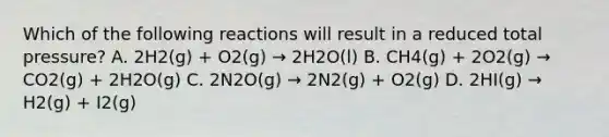 Which of the following reactions will result in a reduced total pressure? A. 2H2(g) + O2(g) → 2H2O(l) B. CH4(g) + 2O2(g) → CO2(g) + 2H2O(g) C. 2N2O(g) → 2N2(g) + O2(g) D. 2HI(g) → H2(g) + I2(g)