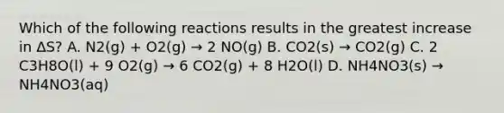 Which of the following reactions results in the greatest increase in ΔS? A. N2(g) + O2(g) → 2 NO(g) B. CO2(s) → CO2(g) C. 2 C3H8O(l) + 9 O2(g) → 6 CO2(g) + 8 H2O(l) D. NH4NO3(s) → NH4NO3(aq)