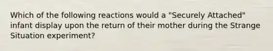 Which of the following reactions would a "Securely Attached" infant display upon the return of their mother during the Strange Situation experiment?