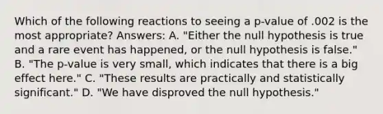 Which of the following reactions to seeing a p-value of .002 is the most appropriate? Answers: A. "Either the null hypothesis is true and a rare event has happened, or the null hypothesis is false." B. "The p-value is very small, which indicates that there is a big effect here." C. "These results are practically and statistically significant." D. "We have disproved the null hypothesis."