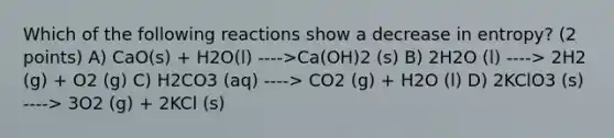 Which of the following reactions show a decrease in entropy? (2 points) A) CaO(s) + H2O(l) ---->Ca(OH)2 (s) B) 2H2O (l) ----> 2H2 (g) + O2 (g) C) H2CO3 (aq) ----> CO2 (g) + H2O (l) D) 2KClO3 (s) ----> 3O2 (g) + 2KCl (s)