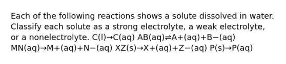 Each of the following reactions shows a solute dissolved in water. Classify each solute as a strong electrolyte, a weak electrolyte, or a nonelectrolyte. C(l)→C(aq) AB(aq)⇌A+(aq)+B−(aq) MN(aq)→M+(aq)+N−(aq) XZ(s)→X+(aq)+Z−(aq) P(s)→P(aq)