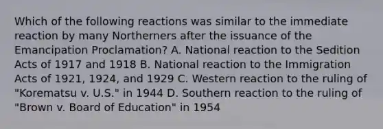 Which of the following reactions was similar to the immediate reaction by many Northerners after the issuance of the Emancipation Proclamation? A. National reaction to the Sedition Acts of 1917 and 1918 B. National reaction to the Immigration Acts of 1921, 1924, and 1929 C. Western reaction to the ruling of "Korematsu v. U.S." in 1944 D. Southern reaction to the ruling of "Brown v. Board of Education" in 1954