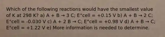 Which of the following reactions would have the smallest value of K at 298 K? a) A + B → 3 C; E°cell = +0.15 V b) A + B → 2 C; E°cell = -0.030 V c) A + 2 B → C; E°cell = +0.98 V d) A + B → C; E°cell = +1.22 V e) More information is needed to determine.