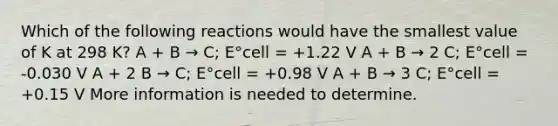 Which of the following reactions would have the smallest value of K at 298 K? A + B → C; E°cell = +1.22 V A + B → 2 C; E°cell = -0.030 V A + 2 B → C; E°cell = +0.98 V A + B → 3 C; E°cell = +0.15 V More information is needed to determine.