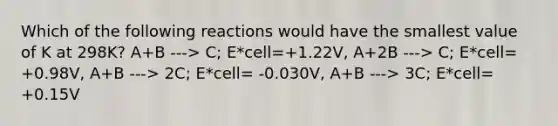 Which of the following reactions would have the smallest value of K at 298K? A+B ---> C; E*cell=+1.22V, A+2B ---> C; E*cell= +0.98V, A+B ---> 2C; E*cell= -0.030V, A+B ---> 3C; E*cell= +0.15V