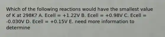 Which of the following reactions would have the smallest value of K at 298K? A. Ecell = +1.22V B. Ecell = +0.98V C. Ecell = -0.030V D. Ecell = +0.15V E. need more information to determine