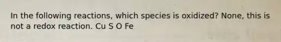 In the following reactions, which species is oxidized? None, this is not a redox reaction. Cu S O Fe