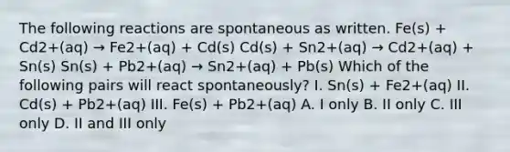 The following reactions are spontaneous as written. Fe(s) + Cd2+(aq) → Fe2+(aq) + Cd(s) Cd(s) + Sn2+(aq) → Cd2+(aq) + Sn(s) Sn(s) + Pb2+(aq) → Sn2+(aq) + Pb(s) Which of the following pairs will react spontaneously? I. Sn(s) + Fe2+(aq) II. Cd(s) + Pb2+(aq) III. Fe(s) + Pb2+(aq) A. I only B. II only C. III only D. II and III only