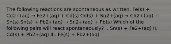 The following reactions are spontaneous as written. Fe(s) + Cd2+(aq) → Fe2+(aq) + Cd(s) Cd(s) + Sn2+(aq) → Cd2+(aq) + Sn(s) Sn(s) + Pb2+(aq) → Sn2+(aq) + Pb(s) Which of the following pairs will react spontaneously? I. Sn(s) + Fe2+(aq) II. Cd(s) + Pb2+(aq) III. Fe(s) + Pb2+(aq)