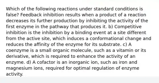 Which of the following reactions under standard conditions is false? Feedback inhibition results when a product of a reaction decreases its further production by inhibiting the activity of the first enzyme in the pathway that produces it. b) Competitive inhibition is the inhibition by a binding event at a site different from the active site, which induces a conformational change and reduces the affinity of the enzyme for its substrate. c) A coenzyme is a small organic molecule, such as a vitamin or its derivative, which is required to enhance the activity of an enzyme. d) A cofactor is an inorganic ion, such as iron and magnesium ions, required for optimal regulation of enzyme activity.