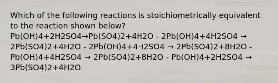 Which of the following reactions is stoichiometrically equivalent to the reaction shown below? Pb(OH)4+2H2SO4→Pb(SO4)2+4H2O - 2Pb(OH)4+4H2SO4 → 2Pb(SO4)2+4H2O - 2Pb(OH)4+4H2SO4 → 2Pb(SO4)2+8H2O - Pb(OH)4+4H2SO4 → 2Pb(SO4)2+8H2O - Pb(OH)4+2H2SO4 → 3Pb(SO4)2+4H2O