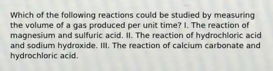 Which of the following reactions could be studied by measuring the volume of a gas produced per unit time? I. The reaction of magnesium and sulfuric acid. II. The reaction of hydrochloric acid and sodium hydroxide. III. The reaction of calcium carbonate and hydrochloric acid.