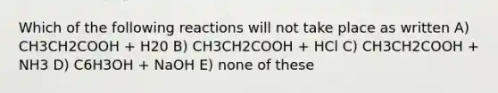 Which of the following reactions will not take place as written A) CH3CH2COOH + H20 B) CH3CH2COOH + HCl C) CH3CH2COOH + NH3 D) C6H3OH + NaOH E) none of these