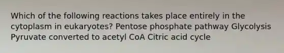 Which of the following reactions takes place entirely in the cytoplasm in eukaryotes? Pentose phosphate pathway Glycolysis Pyruvate converted to acetyl CoA Citric acid cycle