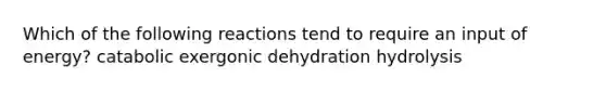 Which of the following reactions tend to require an input of energy? catabolic exergonic dehydration hydrolysis