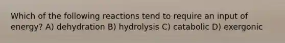 Which of the following reactions tend to require an input of energy? A) dehydration B) hydrolysis C) catabolic D) exergonic