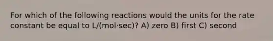 For which of the following reactions would the units for the rate constant be equal to L/(mol⋅sec)? A) zero B) first C) second